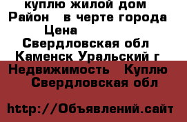 куплю жилой дом › Район ­ в черте города  › Цена ­ 1 000 000 - Свердловская обл., Каменск-Уральский г. Недвижимость » Куплю   . Свердловская обл.